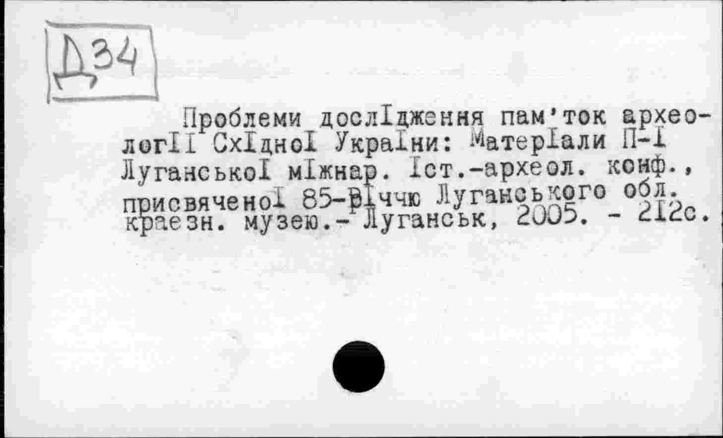 ﻿Д34
Проблеми дослідження пам’ток археології Східної України: Матеріали П-І Луганської міжнар. Іст.-археол. конф., присвяченої 85-Мччю Луганського 0 Лл краезн. музею.- Луганськ, - сісс.